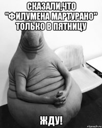 сказали,что "филумена мартурано" только в пятницу жду!