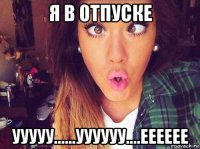 я в отпуске ууууу......уууууу....ееееее