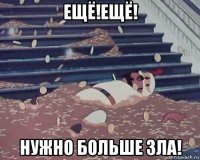 ещё!ещё! нужно больше зла!