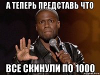 а теперь представь что все скинули по 1000