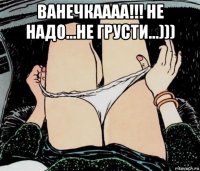 ванечкаааа!!! не надо...не грусти...))) 