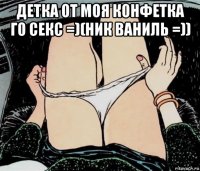 детка от моя конфетка го секс =)(ник ваниль =)) 