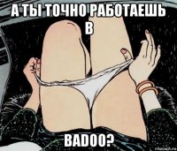 а ты точно работаешь в badoo?