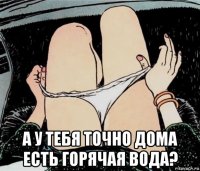  а у тебя точно дома есть горячая вода?