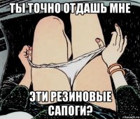 ты точно отдашь мне эти резиновые сапоги?