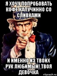 я хочу попробовать кофе капучинно со сливками и именно из твоих рук любимый! твоя девочка