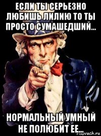 если ты серьезно любишь лилию то ты просто сумашедший... нормальный умный не полюбит ее...