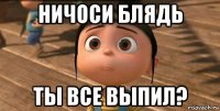 ничоси блядь ты все выпил?