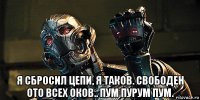  я сбросил цепи, я таков. свободен ото всех оков.. пум пурум пум.