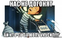нас не догонят ай кто-то за жопу укусил!!!