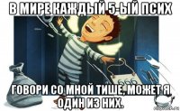 в мире каждый 5-ый псих говори со мной тише, может я один из них.