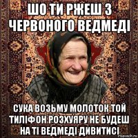 шо ти ржеш з червоного ведмедi сука возьму молоток той тилiфон розхуяру не будеш на тi ведмедi дивитисi