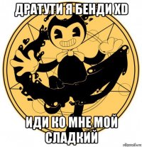 дратути я бенди xd иди ко мне мой сладкий