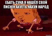 ебать сука я нашёл свой писюн ахуеть нахуй народ 