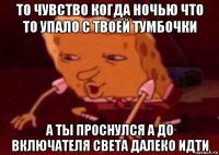 то чувство когда ночью что то упало с твоей тумбочки а ты проснулся а до включателя света далеко идти