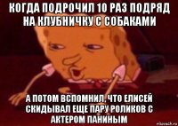 когда подрочил 10 раз подряд на клубничку с собаками а потом вспомнил, что елисей скидывал еще пару роликов с актером паниным