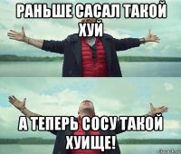 раньше сасал такой хуй а теперь сосу такой хуище!