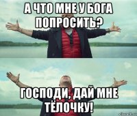 а что мне у бога попросить? господи, дай мне тёлочку!