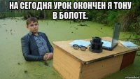 на сегодня урок окончен я тону в болоте. 