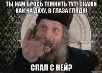 ты нам брось темнить тут! скажи как на духу, в глаза глядя! спал с ней?