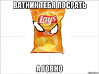 ватник тебя посрать а говно