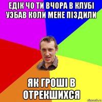 едiк чо ти вчора в клубi уэбав коли мене пiздили як грошi в отрекшихся