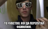  то чувство, когда перепутал фамилию.