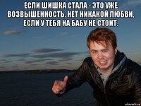 если шишка стала - это уже возвышенность. нет никакой любви, если у тебя на бабу не стоит. 