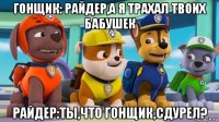 гонщик: райдер,а я трахал твоих бабушек райдер:ты,что гонщик,сдурел?