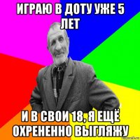 играю в доту уже 5 лет и в свои 18, я ещё охрененно выгляжу