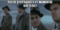 после вчерашнего от мамки не влетело? 