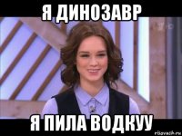 я динозавр я пила водкуу