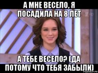 а мне весело, я посадила на 8 лет а тебе весело? (да потому что тебя забыли)