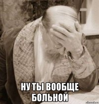  ну ты вообще больной