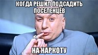 когда решил подсадить поселенцев на наркоту