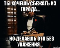 ты хочешь сбежать из города... ...но делаешь это без уважения...