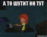 а то шутит он тут 