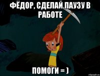 фёдор, сделай паузу в работе помоги = )