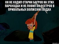 он не ходил старик багров на этих пароходах и не ловил он осетров в привольных волжских водах 