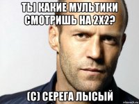 ты какие мультики смотришь на 2х2? (с) серега лысый