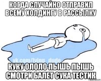 когда случайно отправил всему холдингу в рассылку куку ололо пышь пышь смотри балет сука тестик