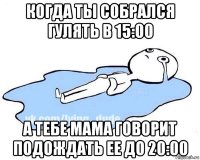 когда ты собрался гулять в 15:00 а тебе мама говорит подождать ее до 20:00