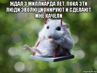 ждал 3 миллиарда лет, пока эти люди эволюционируют и сделают мне качели 