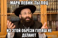 марк левин, ты поц из этой обрези гуляш не делают