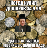 когда купил доширак за 9.99 даешь 10 рублей и говоришь сдачи не надо