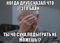 когда друг сказал,что это баян ты чо сука,подыграть не можешь!?