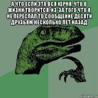 а что если эта вся херня, что в жизни творится, из-за того что я не переслал то сообщение десяти друзьям несколько лет назад 