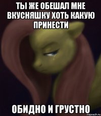 ты же обешал мне вкусняшку хоть какую принести обидно и грустно