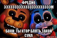 фреди6 ээээээээээээээээээээээм бони: ты ктор блять такой сука