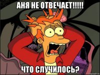 аня не отвечает!!!!! что случилось?